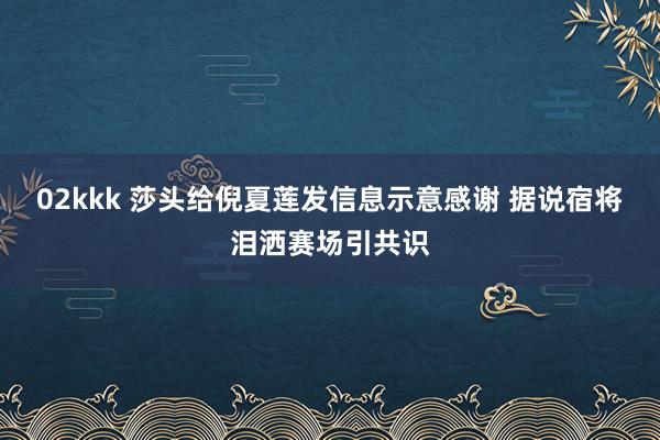02kkk 莎头给倪夏莲发信息示意感谢 据说宿将泪洒赛场引共识