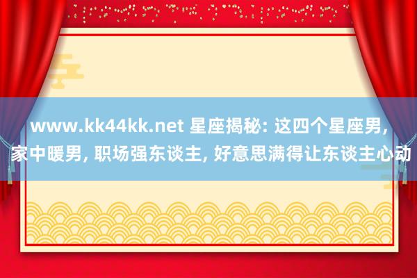 www.kk44kk.net 星座揭秘: 这四个星座男， 家中暖男， 职场强东谈主， 好意思满得让东谈主心动