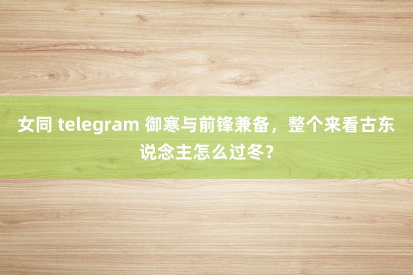 女同 telegram 御寒与前锋兼备，整个来看古东说念主怎么过冬？