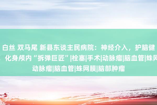 白丝 双马尾 新县东谈主民病院：神经介入，护脑健康 精确帮扶，化身颅内“拆弹巨匠”|栓塞|手术|动脉瘤|脑血管|蛛网膜|脑部肿瘤