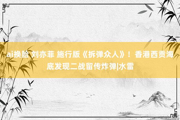 ai换脸 刘亦菲 施行版《拆弹众人》！香港西贡海底发现二战留传炸弹|水雷