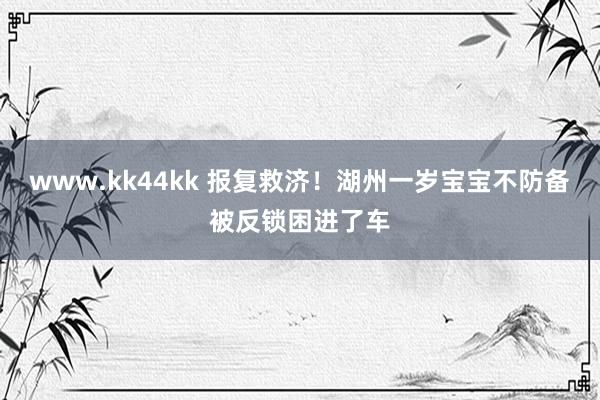 www.kk44kk 报复救济！湖州一岁宝宝不防备被反锁困进了车
