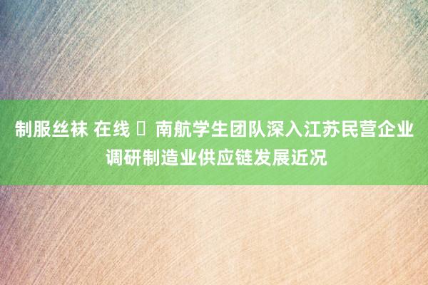 制服丝袜 在线 ​南航学生团队深入江苏民营企业 调研制造业供应链发展近况
