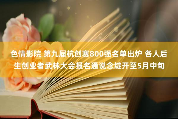 色情影院 第九届杭创赛800强名单出炉 各人后生创业者武林大会报名通说念绽开至5月中旬