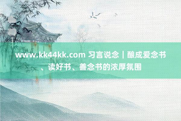 www.kk44kk.com 习言说念｜酿成爱念书、读好书、善念书的浓厚氛围
