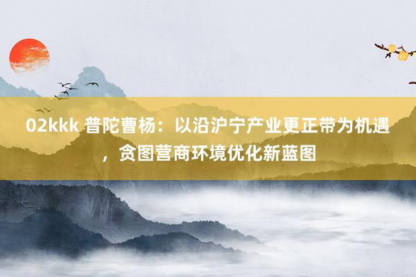 02kkk 普陀曹杨：以沿沪宁产业更正带为机遇，贪图营商环境优化新蓝图