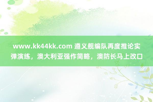www.kk44kk.com 遵义舰编队再度推论实弹演练，澳大利亚强作简略，澳防长马上改口