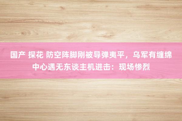 国产 探花 防空阵脚刚被导弹夷平，乌军有缠绵中心遇无东谈主机进击：现场惨烈