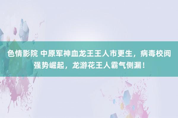 色情影院 中原军神血龙王王人市更生，病毒校阅强势崛起，龙游花王人霸气侧漏！