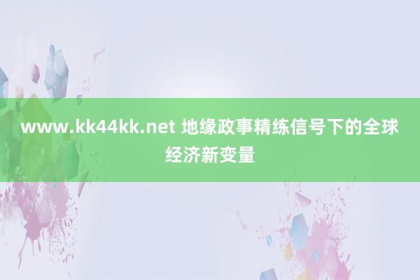 www.kk44kk.net 地缘政事精练信号下的全球经济新变量