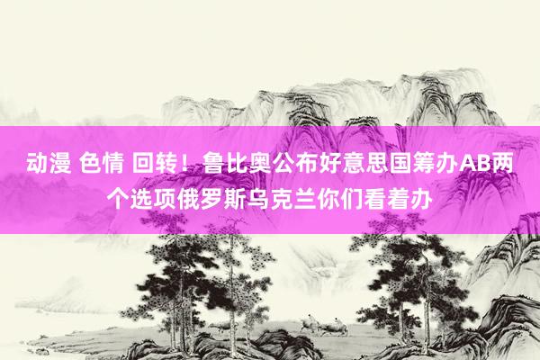 动漫 色情 回转！鲁比奥公布好意思国筹办AB两个选项俄罗斯乌克兰你们看着办
