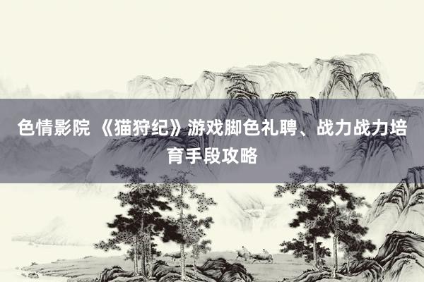 色情影院 《猫狩纪》游戏脚色礼聘、战力战力培育手段攻略