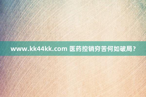 www.kk44kk.com 医药控销穷苦何如破局？
