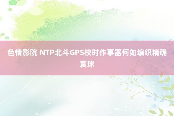 色情影院 NTP北斗GPS校时作事器何如编织精确寰球