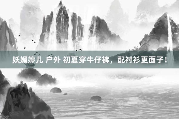 妖媚婷儿 户外 初夏穿牛仔裤，配衬衫更面子！