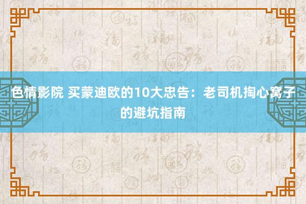 色情影院 买蒙迪欧的10大忠告：老司机掏心窝子的避坑指南