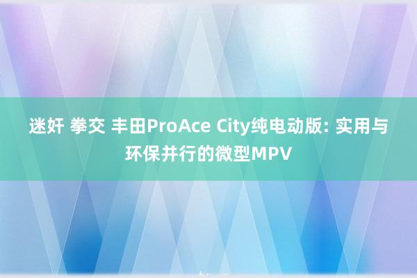 迷奸 拳交 丰田ProAce City纯电动版: 实用与环保并行的微型MPV