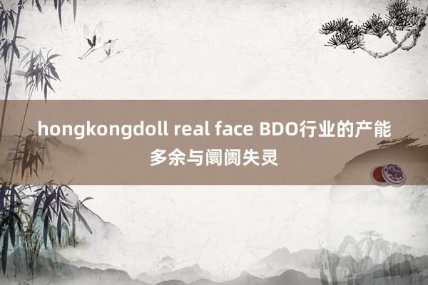 hongkongdoll real face BDO行业的产能多余与阛阓失灵