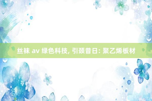 丝袜 av 绿色科技， 引颈昔日: 聚乙烯板材