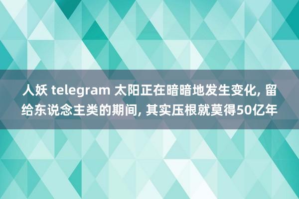 人妖 telegram 太阳正在暗暗地发生变化， 留给东说念主类的期间， 其实压根就莫得50亿年