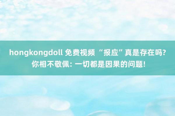 hongkongdoll 免费视频 “报应”真是存在吗? 你相不敬佩: 一切都是因果的问题!
