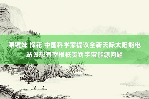 眼镜妹 探花 中国科学家提议全新天际太阳能电站设想有望根柢责罚宇宙能源问题