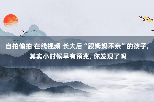 自拍偷拍 在线视频 长大后“跟姆妈不亲”的孩子， 其实小时候早有预兆， 你发现了吗