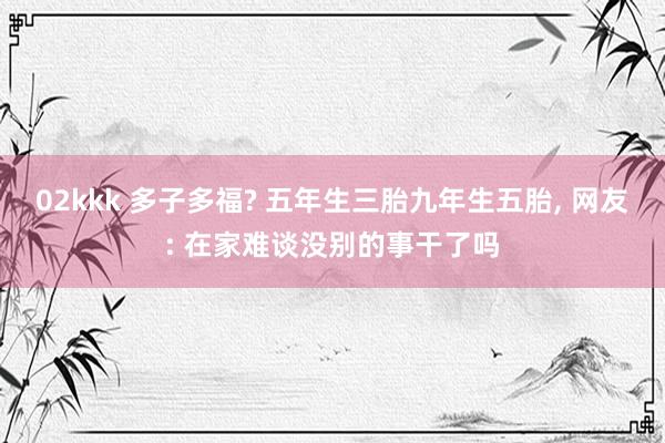 02kkk 多子多福? 五年生三胎九年生五胎， 网友: 在家难谈没别的事干了吗