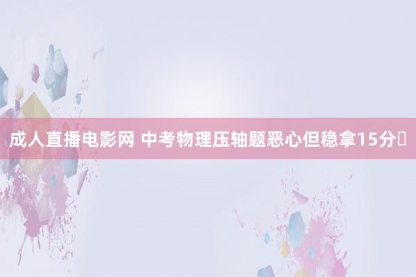 成人直播电影网 中考物理压轴题恶心但稳拿15分❗