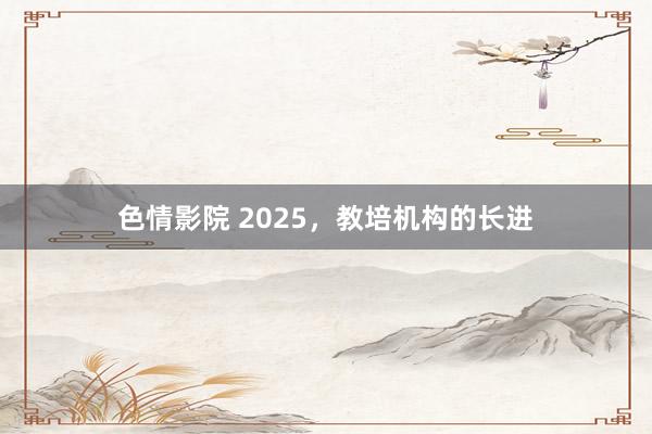 色情影院 2025，教培机构的长进