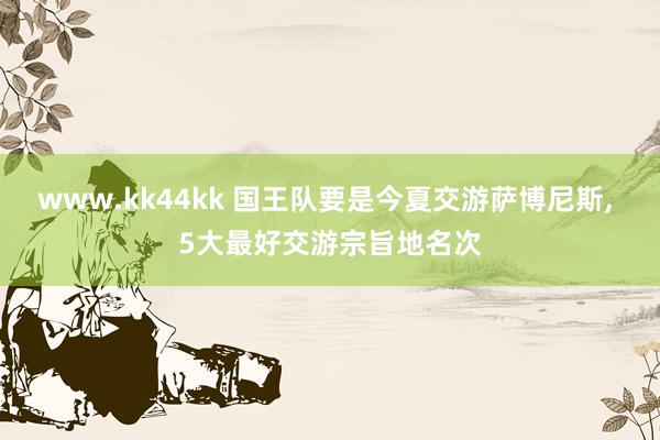www.kk44kk 国王队要是今夏交游萨博尼斯， 5大最好交游宗旨地名次