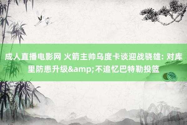 成人直播电影网 火箭主帅乌度卡谈迎战骁雄: 对库里防患升级&不追忆巴特勒投篮