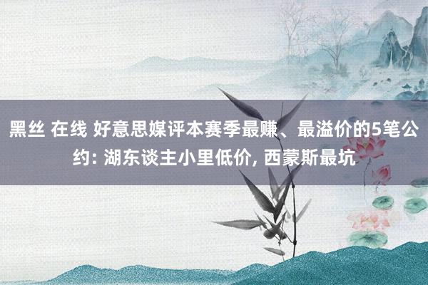 黑丝 在线 好意思媒评本赛季最赚、最溢价的5笔公约: 湖东谈主小里低价， 西蒙斯最坑
