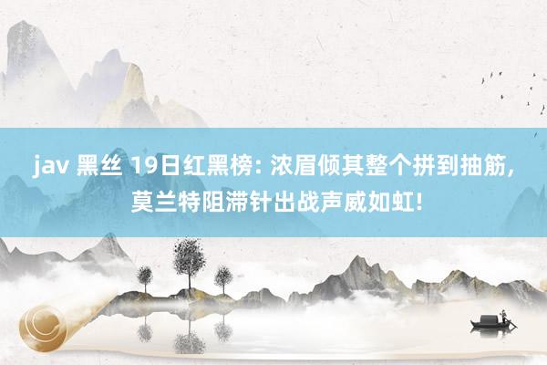 jav 黑丝 19日红黑榜: 浓眉倾其整个拼到抽筋， 莫兰特阻滞针出战声威如虹!