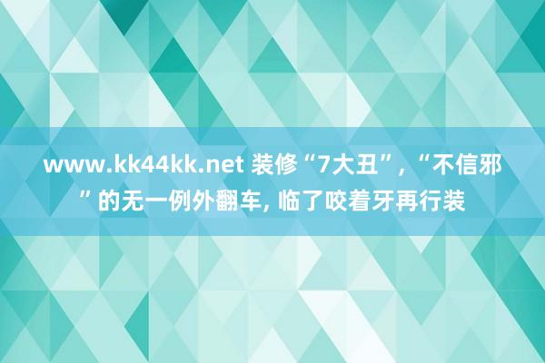 www.kk44kk.net 装修“7大丑”， “不信邪”的无一例外翻车， 临了咬着牙再行装