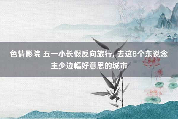 色情影院 五一小长假反向旅行， 去这8个东说念主少边幅好意思的城市