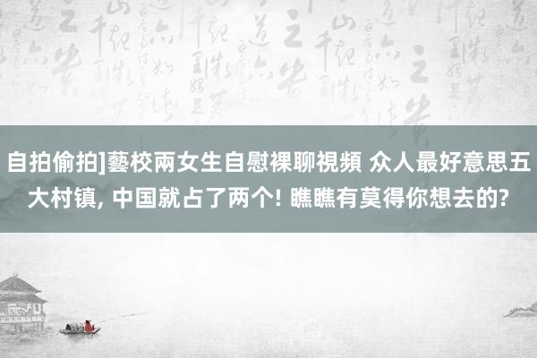 自拍偷拍]藝校兩女生自慰裸聊視頻 众人最好意思五大村镇， 中国就占了两个! 瞧瞧有莫得你想去的?