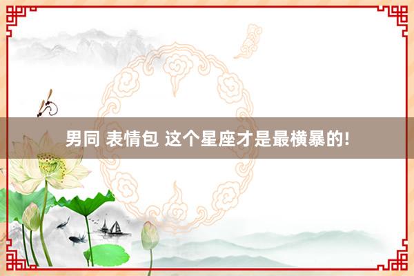 男同 表情包 这个星座才是最横暴的!