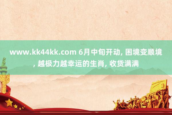 www.kk44kk.com 6月中旬开动， 困境变顺境， 越极力越幸运的生肖， 收货满满