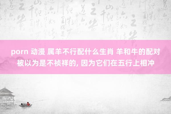 porn 动漫 属羊不行配什么生肖 羊和牛的配对被以为是不祯祥的， 因为它们在五行上相冲