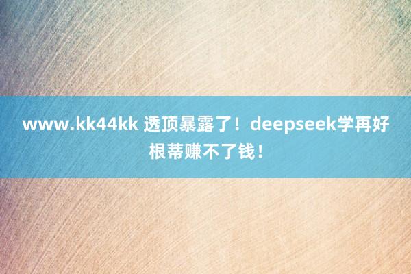 www.kk44kk 透顶暴露了！deepseek学再好根蒂赚不了钱！