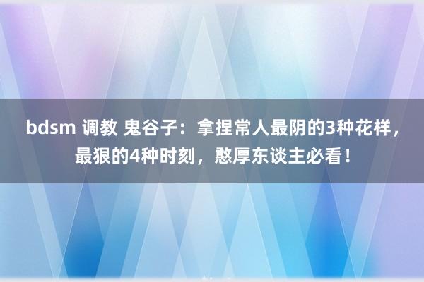 bdsm 调教 鬼谷子：拿捏常人最阴的3种花样，最狠的4种时刻，憨厚东谈主必看！