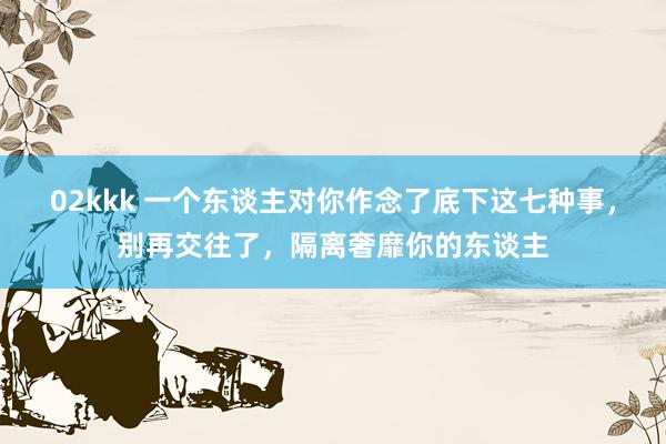 02kkk 一个东谈主对你作念了底下这七种事，别再交往了，隔离奢靡你的东谈主