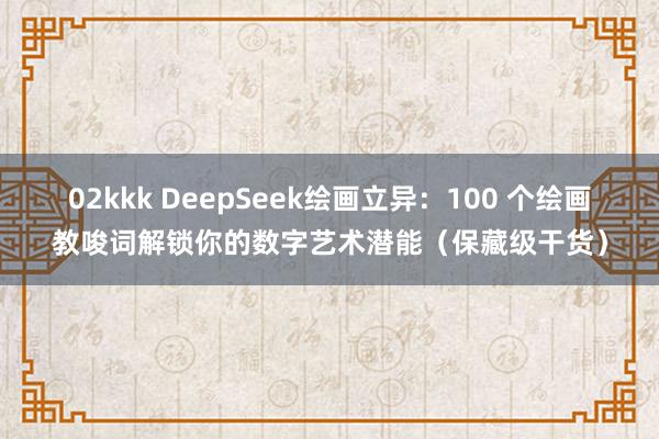 02kkk DeepSeek绘画立异：100 个绘画教唆词解锁你的数字艺术潜能（保藏级干货）