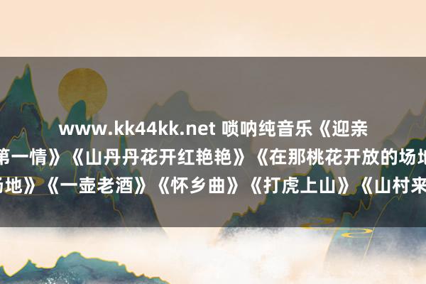 www.kk44kk.net 唢呐纯音乐《迎亲》《这一拜》《东谈主间第一情》《山丹丹花开红艳艳》《在那桃花开放的场地》《一壶老酒》《怀乡曲》《打虎上山》《山村来了售货员》《百鸟朝凤》