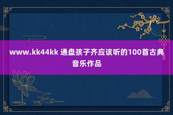 www.kk44kk 通盘孩子齐应该听的100首古典音乐作品