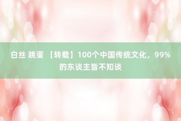 白丝 跳蛋 【转载】100个中国传统文化，99%的东谈主皆不知谈