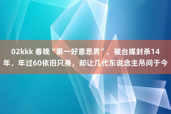 02kkk 春晚“第一好意思男”，被台媒封杀14年，年过60依旧只身，却让几代东说念主吊问于今