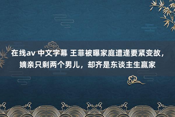 在线av 中文字幕 王菲被曝家庭遭逢要紧变故，嫡亲只剩两个男儿，却齐是东谈主生赢家