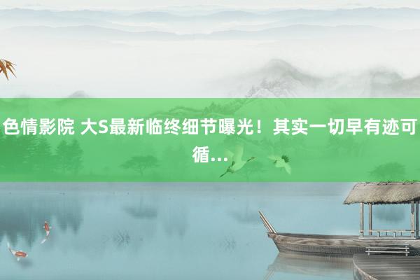 色情影院 大S最新临终细节曝光！其实一切早有迹可循...